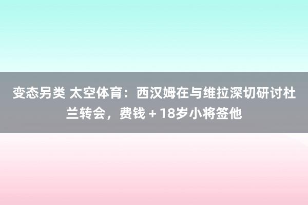 变态另类 太空体育：西汉姆在与维拉深切研讨杜兰转会，费钱＋18岁小将签他