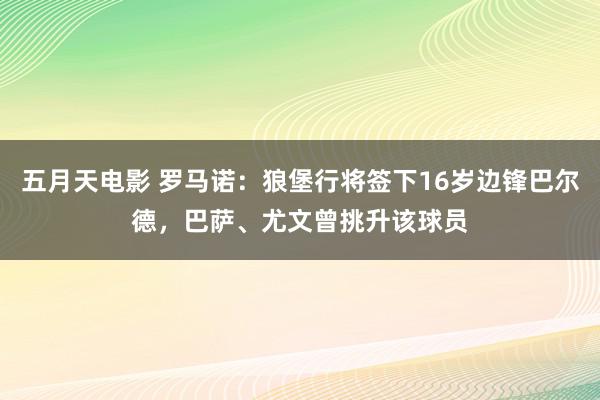 五月天电影 罗马诺：狼堡行将签下16岁边锋巴尔德，巴萨、尤文曾挑升该球员