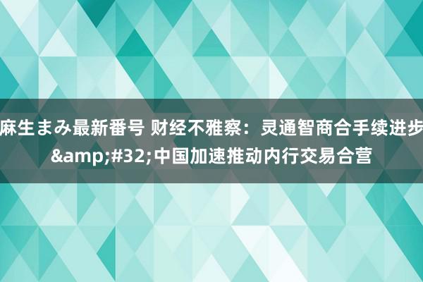 麻生まみ最新番号 财经不雅察：灵通智商合手续进步&#32;中国加速推动内行交易合营