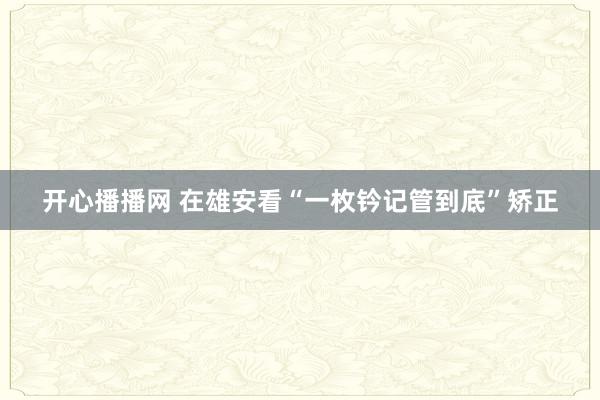 开心播播网 在雄安看“一枚钤记管到底”矫正