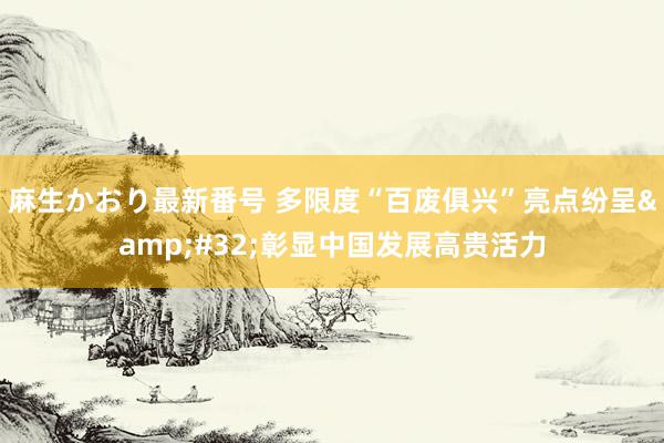 麻生かおり最新番号 多限度“百废俱兴”亮点纷呈&#32;彰显中国发展高贵活力