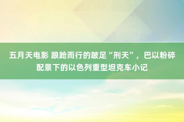 五月天电影 踉跄而行的跛足“刑天”，巴以粉碎配景下的以色列重型坦克车小记