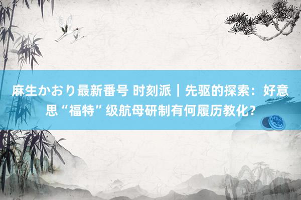 麻生かおり最新番号 时刻派｜先驱的探索：好意思“福特”级航母研制有何履历教化？