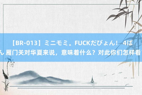 【BR-013】ミニモミ。FUCKだぴょん！ 4ばん 雁门关对华夏来说，意味着什么？对此你们怎样看？