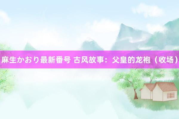 麻生かおり最新番号 古风故事：父皇的龙袍（收场）