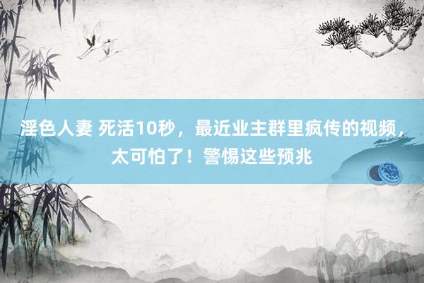 淫色人妻 死活10秒，最近业主群里疯传的视频，太可怕了！警惕这些预兆