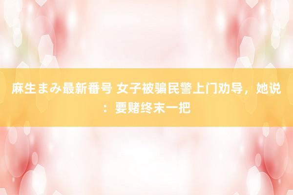 麻生まみ最新番号 女子被骗民警上门劝导，她说：要赌终末一把