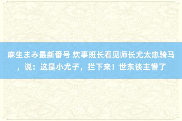 麻生まみ最新番号 炊事班长看见师长尤太忠骑马，说：这是小尤子，拦下来！世东谈主懵了