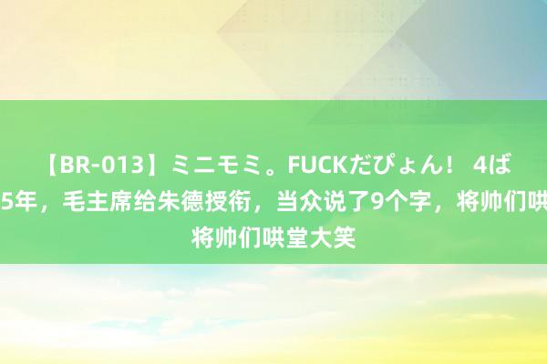 【BR-013】ミニモミ。FUCKだぴょん！ 4ばん 1955年，毛主席给朱德授衔，当众说了9个字，将帅们哄堂大笑