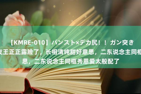 【KMRE-010】パンスト×デカ尻！！ガン突きBEST 解清帅女友王正正露脸了，长相清纯甜好意思，二东说念主同框秀恩爱太般配了