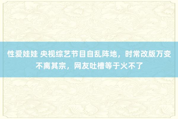 性爱娃娃 央视综艺节目自乱阵地，时常改版万变不离其宗，网友吐槽等于火不了