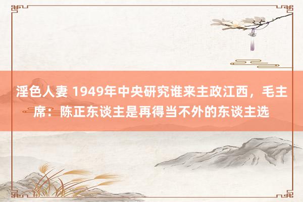 淫色人妻 1949年中央研究谁来主政江西，毛主席：陈正东谈主是再得当不外的东谈主选