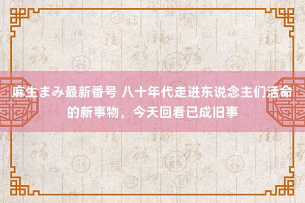 麻生まみ最新番号 八十年代走进东说念主们活命的新事物，今天回看已成旧事