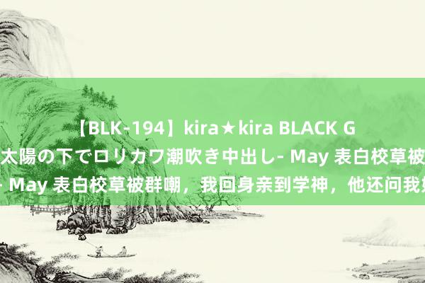 【BLK-194】kira★kira BLACK GAL 黒ギャル青姦露出-灼熱太陽の下でロリカワ潮吹き中出し- May 表白校草被群嘲，我回身亲到学神，他还问我好亲吗？