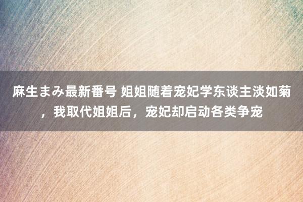 麻生まみ最新番号 姐姐随着宠妃学东谈主淡如菊，我取代姐姐后，宠妃却启动各类争宠