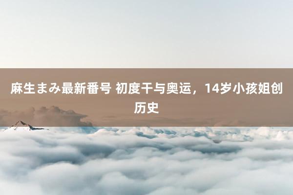 麻生まみ最新番号 初度干与奥运，14岁小孩姐创历史