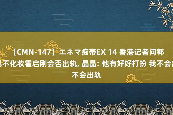 【CMN-147】エネマ痴帯EX 14 香港记者问郭晶晶不化妆霍启刚会否出轨, 晶晶: 他有好好打扮 我不会出轨