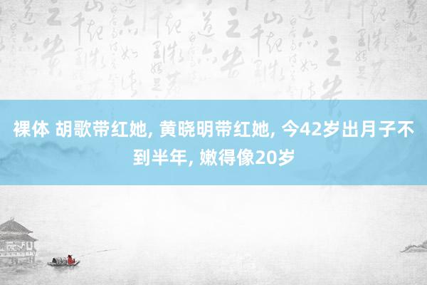 裸体 胡歌带红她, 黄晓明带红她, 今42岁出月子不到半年, 嫩得像20岁