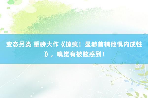 变态另类 重磅大作《撩疯！显赫首辅他惧内成性》，嗅觉有被眩惑到！