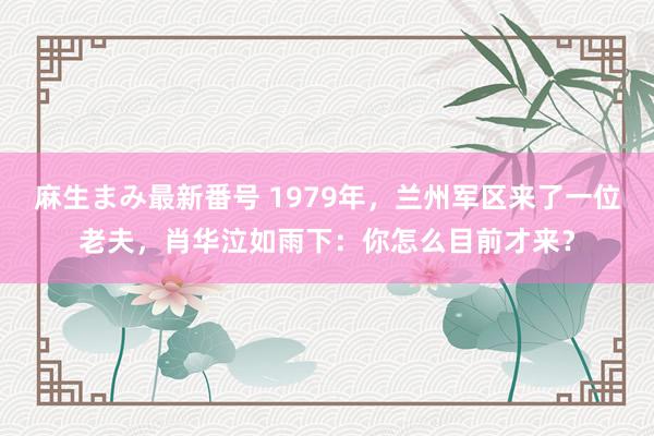 麻生まみ最新番号 1979年，兰州军区来了一位老夫，肖华泣如雨下：你怎么目前才来？