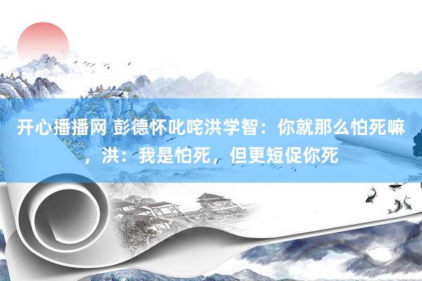 开心播播网 彭德怀叱咤洪学智：你就那么怕死嘛，洪：我是怕死，但更短促你死