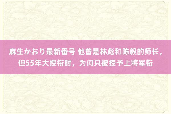 麻生かおり最新番号 他曾是林彪和陈毅的师长，但55年大授衔时，为何只被授予上将军衔