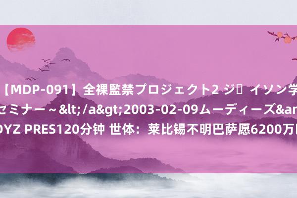 【MDP-091】全裸監禁プロジェクト2 ジｪイソン学園～アブノーマルセミナー～</a>2003-02-09ムーディーズ&$MOODYZ PRES120分钟 世体：莱比锡不明巴萨愿6200万欧买尼科，却只开4000万欧买奥尔莫