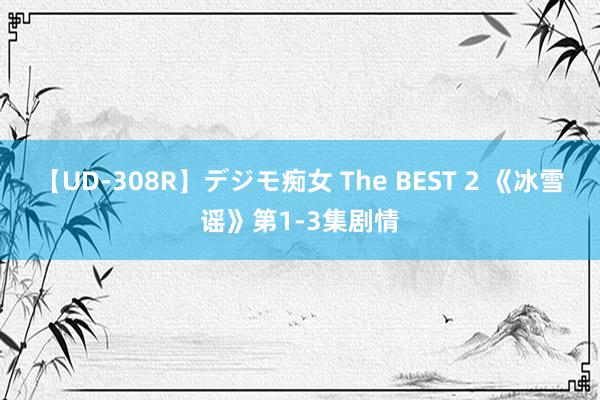 【UD-308R】デジモ痴女 The BEST 2 《冰雪谣》第1-3集剧情