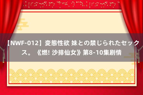 【NWF-012】変態性欲 妹との禁じられたセックス。 《燃! 沙排仙女》第8-10集剧情