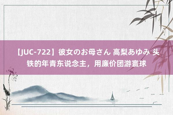 【JUC-722】彼女のお母さん 高梨あゆみ 头铁的年青东说念主，用廉价团游寰球