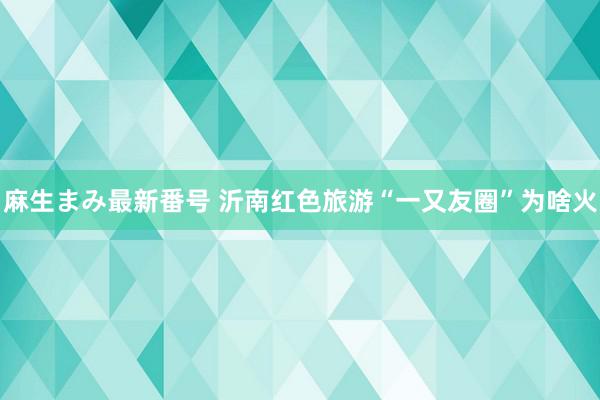 麻生まみ最新番号 沂南红色旅游“一又友圈”为啥火