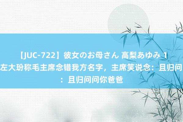 【JUC-722】彼女のお母さん 高梨あゆみ 1959年，左大玢称毛主席念错我方名字，主席笑说念：且归问问你爸爸