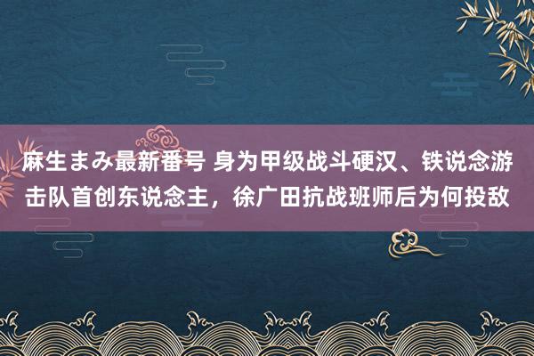 麻生まみ最新番号 身为甲级战斗硬汉、铁说念游击队首创东说念主，徐广田抗战班师后为何投敌