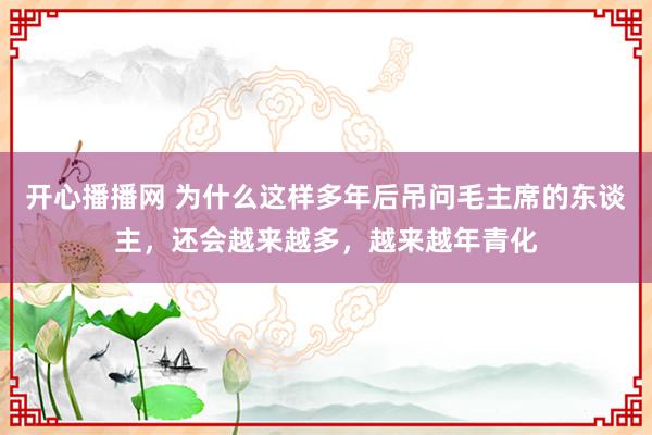 开心播播网 为什么这样多年后吊问毛主席的东谈主，还会越来越多，越来越年青化