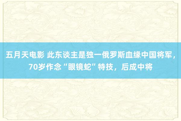 五月天电影 此东谈主是独一俄罗斯血缘中国将军，70岁作念“眼镜蛇”特技，后成中将