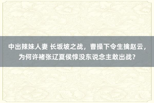 中出辣妹人妻 长坂坡之战，曹操下令生擒赵云，为何许褚张辽夏侯惇没东说念主敢出战？