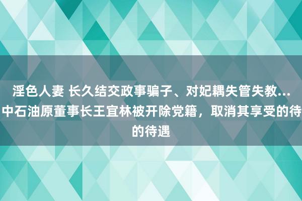 淫色人妻 长久结交政事骗子、对妃耦失管失教......中石油原董事长王宜林被开除党籍，取消其享受的待遇