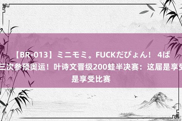 【BR-013】ミニモミ。FUCKだぴょん！ 4ばん 第三次参预奥运！叶诗文晋级200蛙半决赛：这届是享受比赛