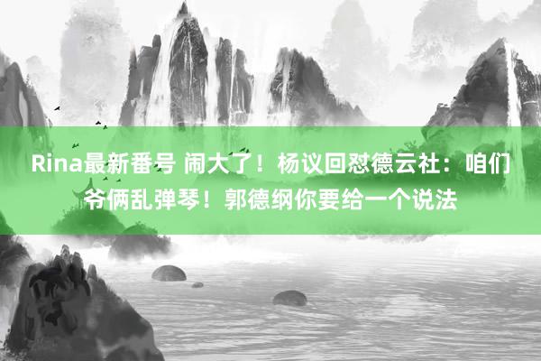 Rina最新番号 闹大了！杨议回怼德云社：咱们爷俩乱弹琴！郭德纲你要给一个说法