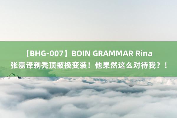 【BHG-007】BOIN GRAMMAR Rina 张嘉译剃秃顶被换变装！他果然这么对待我？！