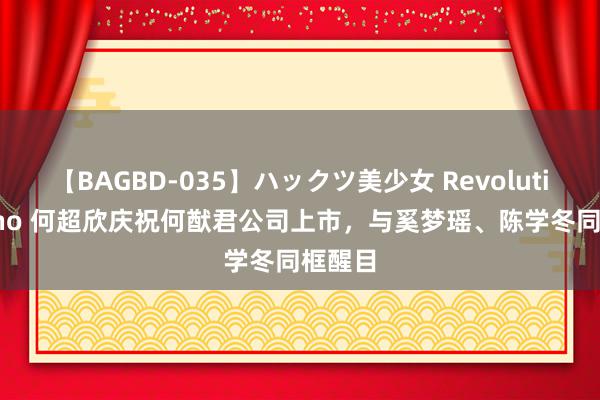 【BAGBD-035】ハックツ美少女 Revolution Rino 何超欣庆祝何猷君公司上市，与奚梦瑶、陈学冬同框醒目