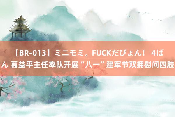 【BR-013】ミニモミ。FUCKだぴょん！ 4ばん 葛益平主任率队开展“八一”建军节双拥慰问四肢