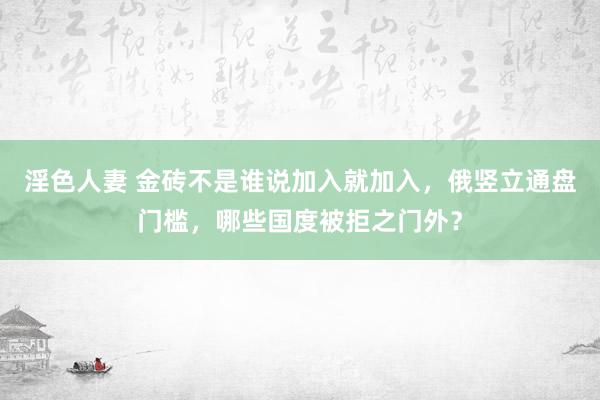 淫色人妻 金砖不是谁说加入就加入，俄竖立通盘门槛，哪些国度被拒之门外？