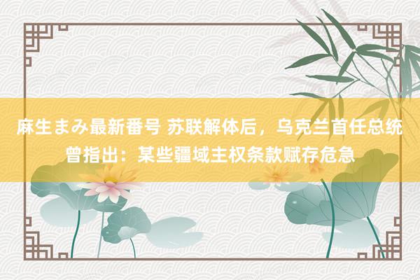 麻生まみ最新番号 苏联解体后，乌克兰首任总统曾指出：某些疆域主权条款赋存危急