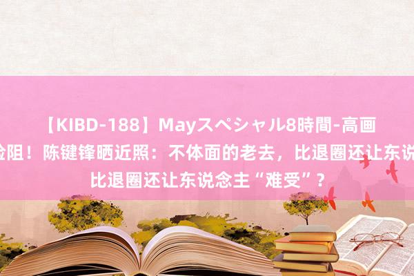 【KIBD-188】Mayスペシャル8時間-高画質-特別編 太险阻！陈键锋晒近照：不体面的老去，比退圈还让东说念主“难受”？