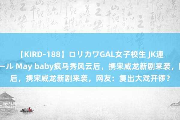 【KIRD-188】ロリカワGAL女子校生 JK連続一撃顔射ハイスクール May baby疯马秀风云后，携宋威龙新剧来袭，网友：复出大戏开锣？