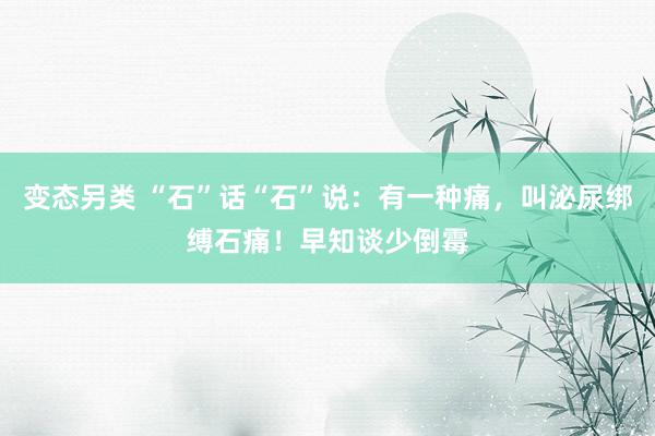 变态另类 “石”话“石”说：有一种痛，叫泌尿绑缚石痛！早知谈少倒霉