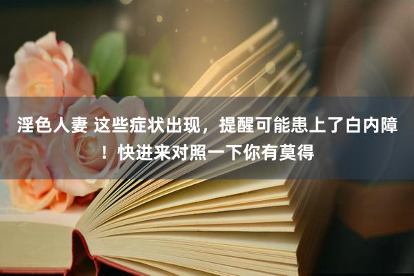 淫色人妻 这些症状出现，提醒可能患上了白内障！快进来对照一下你有莫得