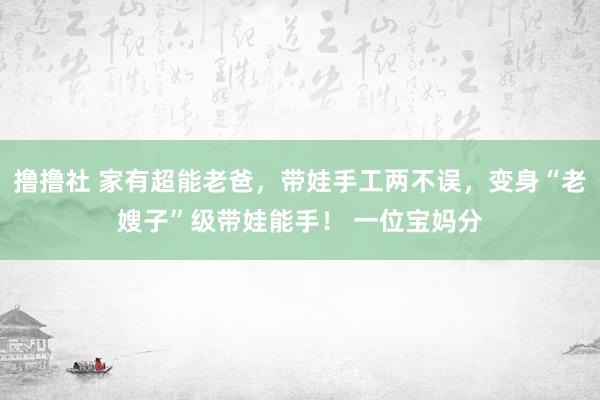 撸撸社 家有超能老爸，带娃手工两不误，变身“老嫂子”级带娃能手！ 一位宝妈分