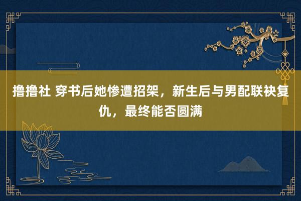 撸撸社 穿书后她惨遭招架，新生后与男配联袂复仇，最终能否圆满